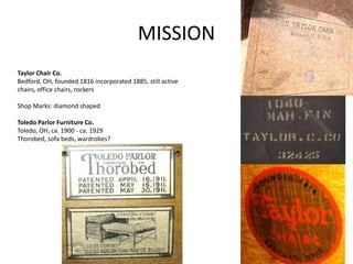 MISSION
Taylor Chair Co.
Bedford, OH, founded 1816 incorporated 1885, still active
chairs, office chairs, rockers
Shop Marks: diamond shaped
Toledo Parlor Furniture Co.
Toledo, OH, ca. 1900 - ca. 1929
Thorobed, sofa beds, wardrobes?
 