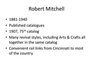Robert Mitchell
• 1881-1940
• Published catalogues
• 1907, 75th catalog
• Many revival styles, including Arts & Crafts all
together in the same catalog
• Convenient rail links from Cincinnati to most
of the country
 