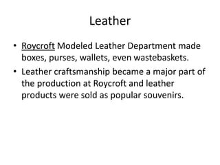• Roycroft Modeled Leather Department made
boxes, purses, wallets, even wastebaskets.
• Leather craftsmanship became a major part of
the production at Roycroft and leather
products were sold as popular souvenirs.
Leather
 