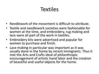• Needlework of the movement is difficult to attribute.
• Textile and needlework societies were fashionable for
women at the time, and embroidery, rug making and
lace were all part of the work in textiles.
• Embroidery kits were advertised and popular for
women to purchase and finish.
• Lace making in particular was important as it was
usually done in the home by recent immigrants. Thus it
met the Arts and Crafts ideal of philanthropic
encouragement of artistic hand labor and the creation
of beautiful and useful objects for the home.
Textiles
 