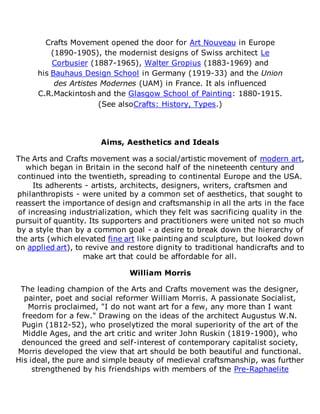 Crafts Movement opened the door for Art Nouveau in Europe
(1890-1905), the modernist designs of Swiss architect Le
Corbusier (1887-1965), Walter Gropius (1883-1969) and
his Bauhaus Design School in Germany (1919-33) and the Union
des Artistes Modernes (UAM) in France. It als influenced
C.R.Mackintosh and the Glasgow School of Painting: 1880-1915.
(See alsoCrafts: History, Types.)
Aims, Aesthetics and Ideals
The Arts and Crafts movement was a social/artistic movement of modern art,
which began in Britain in the second half of the nineteenth century and
continued into the twentieth, spreading to continental Europe and the USA.
Its adherents - artists, architects, designers, writers, craftsmen and
philanthropists - were united by a common set of aesthetics, that sought to
reassert the importance of design and craftsmanship in all the arts in the face
of increasing industrialization, which they felt was sacrificing quality in the
pursuit of quantity. Its supporters and practitioners were united not so much
by a style than by a common goal - a desire to break down the hierarchy of
the arts (which elevated fine art like painting and sculpture, but looked down
on applied art), to revive and restore dignity to traditional handicrafts and to
make art that could be affordable for all.
William Morris
The leading champion of the Arts and Crafts movement was the designer,
painter, poet and social reformer William Morris. A passionate Socialist,
Morris proclaimed, "I do not want art for a few, any more than I want
freedom for a few." Drawing on the ideas of the architect Augustus W.N.
Pugin (1812-52), who proselytized the moral superiority of the art of the
Middle Ages, and the art critic and writer John Ruskin (1819-1900), who
denounced the greed and self-interest of contemporary capitalist society,
Morris developed the view that art should be both beautiful and functional.
His ideal, the pure and simple beauty of medieval craftsmanship, was further
strengthened by his friendships with members of the Pre-Raphaelite
 