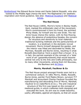 Brotherhood like Edward Burne-Jones and Dante Gabriel Rossetti, who also
looked to the Middle Ages (hence the term 'Pre-Raphaelite') for aesthetic
inspiration and moral guidance. See also: Medieval Sculpture and Medieval
Artists.
The Red House
The Red House (1859), Morris's home in Bexley Heath,
Kent, marked the emblematic start of the movement.
Morris commissioned it from his friend, the architect
Philip Webb, for himself and his new bride. The red
brick house (hence the name), with its free-flowing
design, the absence of pretentious facades, the concern
for structure and sensitivity to local materials,
traditional building methods and the particularities of
location, is a landmark in the domestic revival
movement. Morris himself designed the garden, and
the interior was fitted and decorated by Webb, the
Morrises, Rossetti and Burne-Jones, resulting in what
Rossetti described as 'more a poem than a house'. It is,
in fact, the earliest example of the concept of a 'total
work of art' (gesamtkunstwerk) that would become
central not only to the Arts and Crafts philosophy, but
to many other movements, among them Art Nouveau,
the Bauhaus and Art Deco.
Morris, Marshall, Faulkner & Co
The Red House project amongst friends soon led to a
commercial venture. In 1861 Morris, Webb, Rossetti,
Burne-Jones, painter Ford Madox Brown, surveyor P P
Marshall and accountant Charles Faulkner founded the
manufacturing and decorating firm of Morris, Marshall,
Faulkner & Co (laterMorris & Co.). The anti-industrial
structure of the firm was based on the concept of
medieval guilds, in which craftsmen both designed and
executed the work. Its aim was to create beautiful,
useful, affordable, applied-art objects, so that art would
 