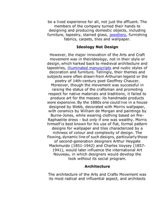 be a lived experience for all, not just the affluent. The
members of the company turned their hands to
designing and producing domestic objects, including
furniture, tapestry, stained glass, jewellery, furnishing
fabrics, carpets, tiles and wallpaper.
Ideology Not Design
However, the major innovation of the Arts and Craft
movement was in theirideology, not in their style or
design, which harked back to medieval architecture and
tapestries, illuminated manuscripts and rustic styles of
decoration and furniture. Tellingly, their themes and
subjects were often drawn from Arthurian legend or the
poetry of 14th-century poet Geoffrey Chaucer.
Moreover, though the movement was successful in
raising the status of the craftsman and promoting
respect for native materials and traditions, it failed to
produce art for the masses: its handmade products
were expensive. By the 1880s one could live in a house
designed by Webb, decorated with Morris wallpaper,
with ceramics by William de Morgan and paintings by
Burne-Jones, while wearing clothing based on Pre-
Raphaelite dress - but only if one was wealthy. Morris
himself is best known for his use of flat, formal pattern
designs for wallpaper and tiles characterized by a
richness of colour and complexity of design. The
flowing, dynamic line of such designs, particularly those
of second-generation designers Arthur Heygate
Mackmurdo (1851-1942) and Charles Voysey (1857-
1941), would later influence the international Art
Nouveau, in which designers would develop the
look without its social program.
Architecture
The architecture of the Arts and Crafts Movement was
its most radical and influential aspect, and architects
 