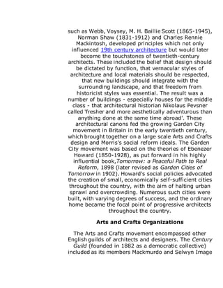 such as Webb, Voysey, M. H. Baillie Scott (1865-1945),
Norman Shaw (1831-1912) and Charles Rennie
Mackintosh, developed principles which not only
influenced 19th century architecture but would later
become the touchstones of twentieth-century
architects. These included the belief that design should
be dictated by function, that vernacular styles of
architecture and local materials should be respected,
that new buildings should integrate with the
surrounding landscape, and that freedom from
historicist styles was essential. The result was a
number of buildings - especially houses for the middle
class - that architectural historian Nikolaus Pevsner
called 'fresher and more aesthetically adventurous than
anything done at the same time abroad'. These
architectural canons fed the growing Garden City
movement in Britain in the early twentieth century,
which brought together on a large scale Arts and Crafts
design and Morris's social reform ideals. The Garden
City movement was based on the theories of Ebenezer
Howard (1850-1928), as put forward in his highly
influential book,Tomorrow: a Peaceful Path to Real
Reform, 1898 (later revised as Garden Cities of
Tomorrow in 1902). Howard's social policies advocated
the creation of small, economically self-sufficient cities
throughout the country, with the aim of halting urban
sprawl and overcrowding. Numerous such cities were
built, with varying degrees of success, and the ordinary
home became the focal point of progressive architects
throughout the country.
Arts and Crafts Organizations
The Arts and Crafts movement encompassed other
English guilds of architects and designers. The Century
Guild (founded in 1882 as a democratic collective)
included as its members Mackmurdo and Selwyn Image
 