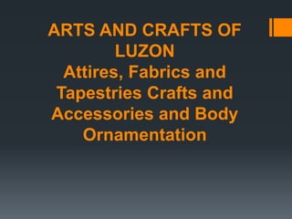 ARTS AND CRAFTS OF
LUZON
Attires, Fabrics and
Tapestries Crafts and
Accessories and Body
Ornamentation
 