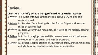 Review:
Directions: Identify what is being referred to by each statement.
1. ______ is a guitar with two strings and it is about 1 1/2 m long and
made of wood.
2.______ is a bamboo flute, leaving six holes for the fingers and trumpet
made of coconut leaf
3.______ is a term with various meanings, all related to the melody-playing
gong row.
4.______ is similar to a xylophone and it is made of wooden box with one
end wider than the other, and with an open top.
5.______ is a goblet -shaped drum of Maguindanao and Maranao, which has
a single head covered with goat, lizard or snakeskin.
Kudyapi
Sahunay
Gabbang
Kulintang
Dabakan
 