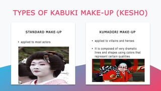 STANDARD MAKE-UP KUMADORI MAKE-UP
TYPES OF KABUKI MAKE-UP (KESHO)
• applied to most actors • applied to villains and heroes
• It is composed of very dramatic
lines and shapes using colors that
represent certain qualities.
 