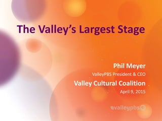 The Valley’s Largest Stage
Phil Meyer
ValleyPBS President & CEO
Valley Cultural Coalition
April 9, 2015
 