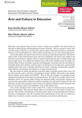 Special Issue: Arts and Culture in Education:
Questioning and Reimagining Current Practices
Arts and Culture in Education
Eeva Anttila (Guest editor)
University of the Arts Helsinki, Finland
Rose Martin (Guest editor)
University of Auckland, New Zealand
Welcome to the special issue of Policy Futures in Education, entitled ‘Arts and Culture in
Education: Questioning and Reimagining Current Practices’. We are excited to share with
you this unique collection of articles that explore topics connected to politics, community,
inclusion and interdisciplinarity, within policy and practice in arts and cultural education.
As the title implies, this special issue revolves around arts and cultural education. We editors
observe that as the world becomes more and more globalized, and social issues reside at the
forefront of governments’ agendas, there is a need to explore diverse ways in which change and
action might occur. As troublesome political and social events unfold around the globe, the
ricochet effect of these on policies, practices and pedagogies associated with arts and culture is
inevitable. Such events will have a lasting impact on the future of arts education, and inevitably
challenge those who seek to broaden meanings of socially, culturally, economically and polit-
ically inclusive arts practices and policies in a range of communities.
We also wanted to tackle the question of cultural rights of specific groups whose voices are
not always heard, such as minority and indigenous groups, children and youth at risk, gender
diverse, elderly, mixed ability and LGBTQþ. Thus, in the call for papers, we identified several
questions that focused on minorities and marginalization. We asked, for example, whose voices
dominate and/or are missing within existing arts education policy and practice, and how are
societal crises and conflicts reflected in policies regarding arts and cultural education? We are
pleased to see that these questions concern many arts education scholars around the globe, and
that we can present some of this important work in this special issue.
The articles included in this volume come from a range of cultural contexts and educa-
tional environments. The research shared adds to conversations in the realms of policy and
practice. The authors contributing to this special issue seek to sustain dialogue that shares a
diversity of perspectives and the on-going critical questioning of the role arts education
might play in relation to policy, practice, community, and social transformation.
Corresponding author:
Rose Martin, University of Auckland, New Zealand.
Email: rose.martin@auckland.ac.nz
Policy Futures in Education
0(0) 1–3
! The Author(s) 2019
Article reuse guidelines:
sagepub.com/journals-permissions
DOI: 10.1177/1478210319877019
journals.sagepub.com/home/pfe
 