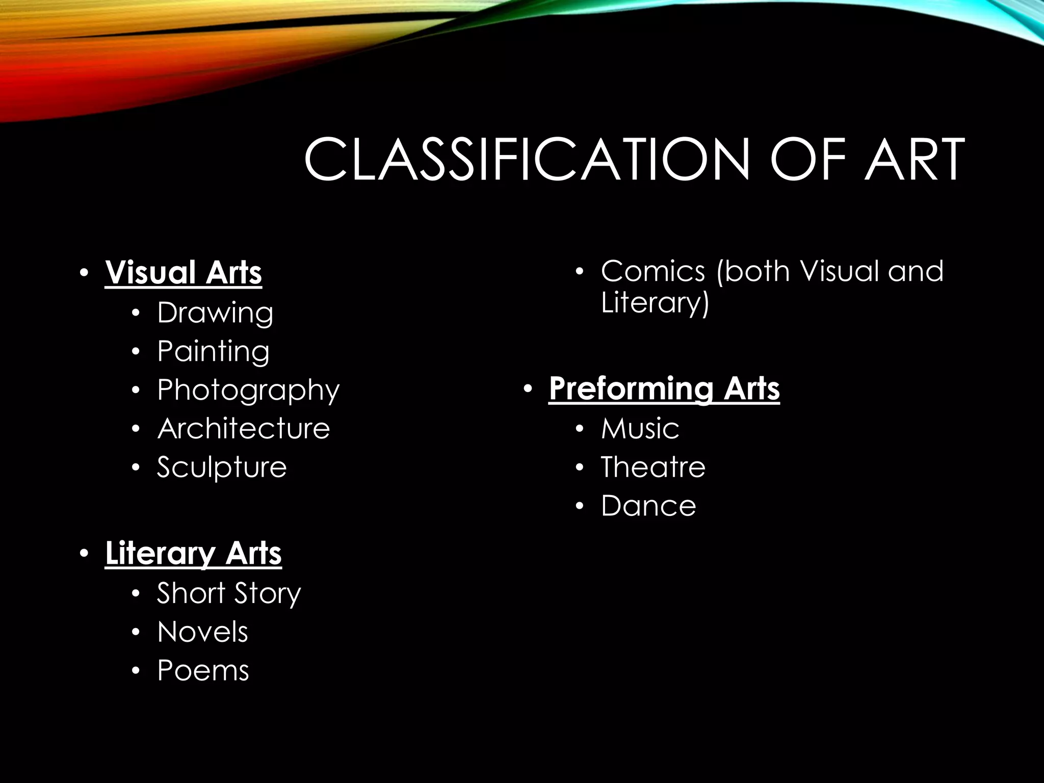 CLASSIFICATION OF ART
• Visual Arts
• Drawing
• Painting
• Photography
• Architecture
• Sculpture
• Literary Arts
• Short Story
• Novels
• Poems
• Comics (both Visual and
Literary)
• Preforming Arts
• Music
• Theatre
• Dance
 