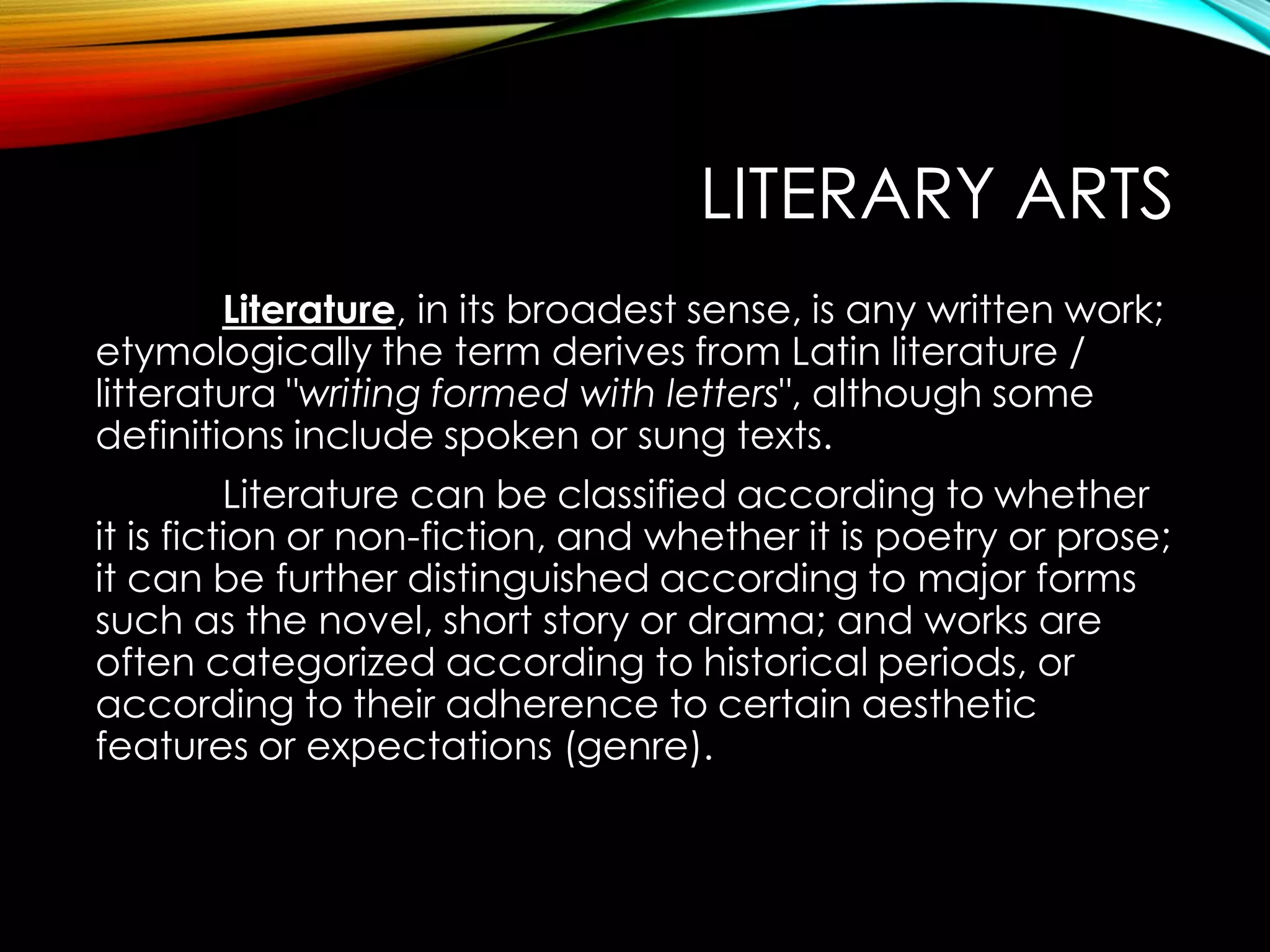 LITERARY ARTS
Literature, in its broadest sense, is any written work;
etymologically the term derives from Latin literature /
litteratura "writing formed with letters", although some
definitions include spoken or sung texts.
Literature can be classified according to whether
it is fiction or non-fiction, and whether it is poetry or prose;
it can be further distinguished according to major forms
such as the novel, short story or drama; and works are
often categorized according to historical periods, or
according to their adherence to certain aesthetic
features or expectations (genre).
 