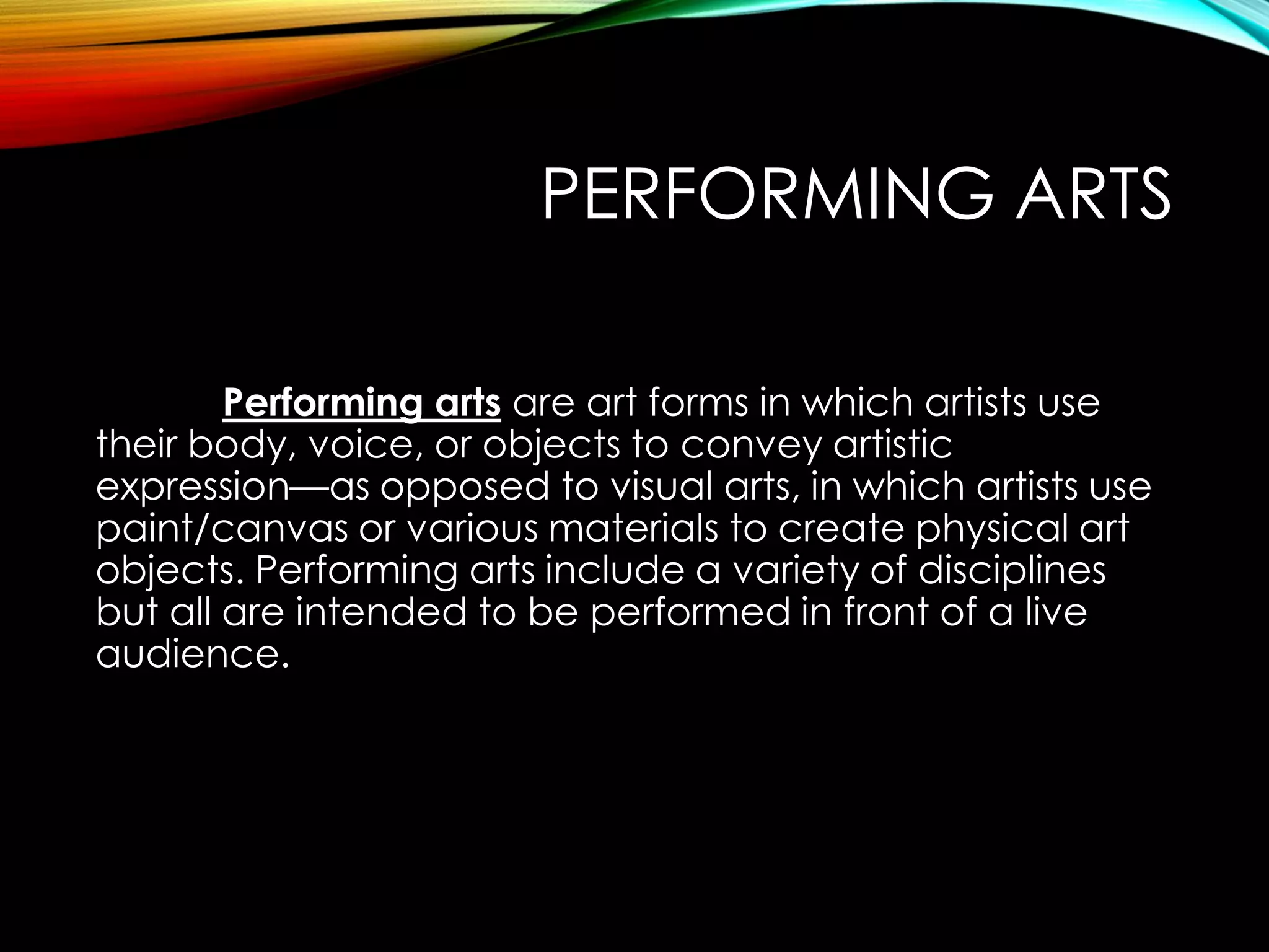 PERFORMING ARTS
Performing arts are art forms in which artists use
their body, voice, or objects to convey artistic
expression—as opposed to visual arts, in which artists use
paint/canvas or various materials to create physical art
objects. Performing arts include a variety of disciplines
but all are intended to be performed in front of a live
audience.
 