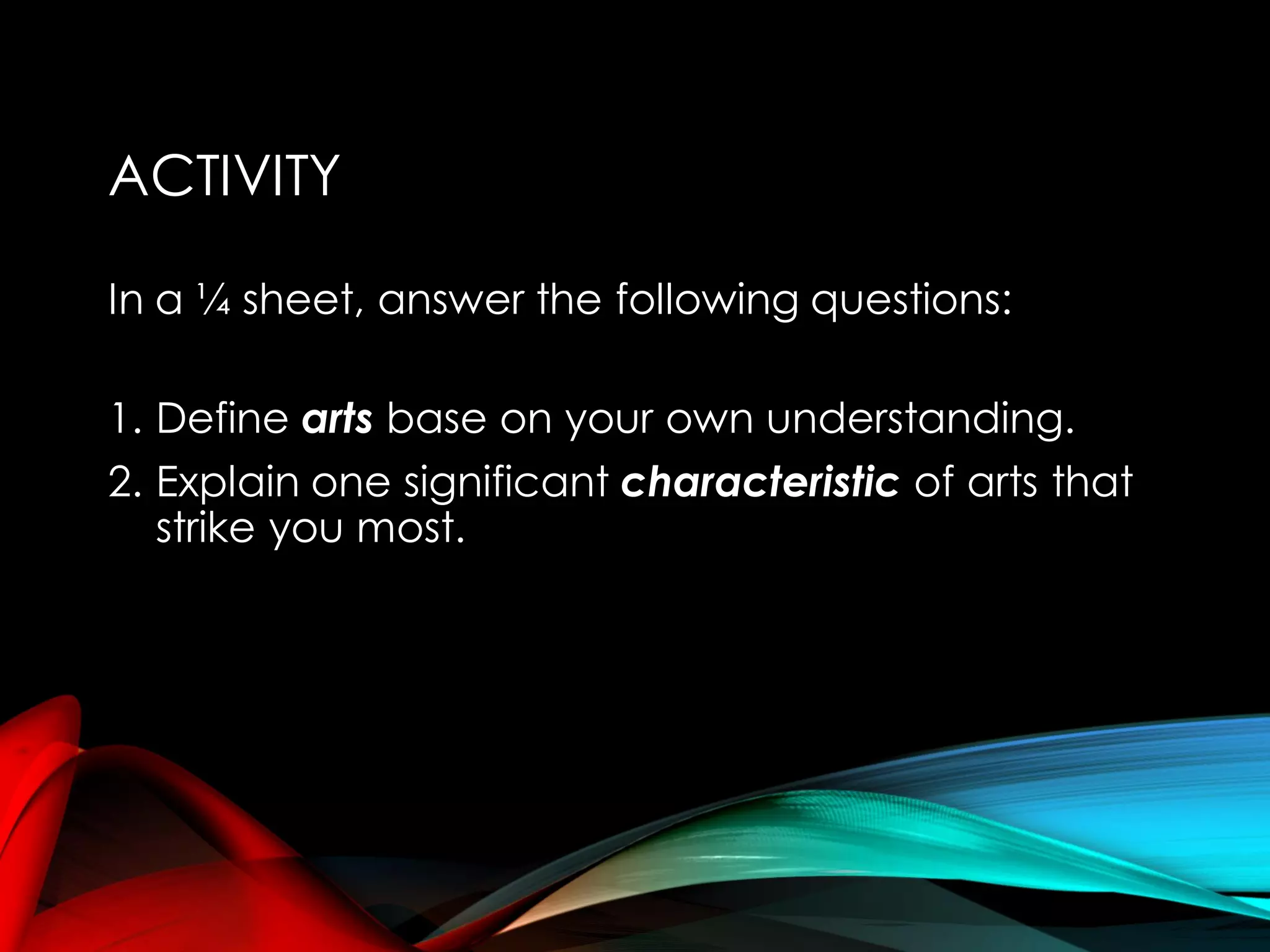 ACTIVITY
In a ¼ sheet, answer the following questions:
1. Define arts base on your own understanding.
2. Explain one significant characteristic of arts that
strike you most.
 