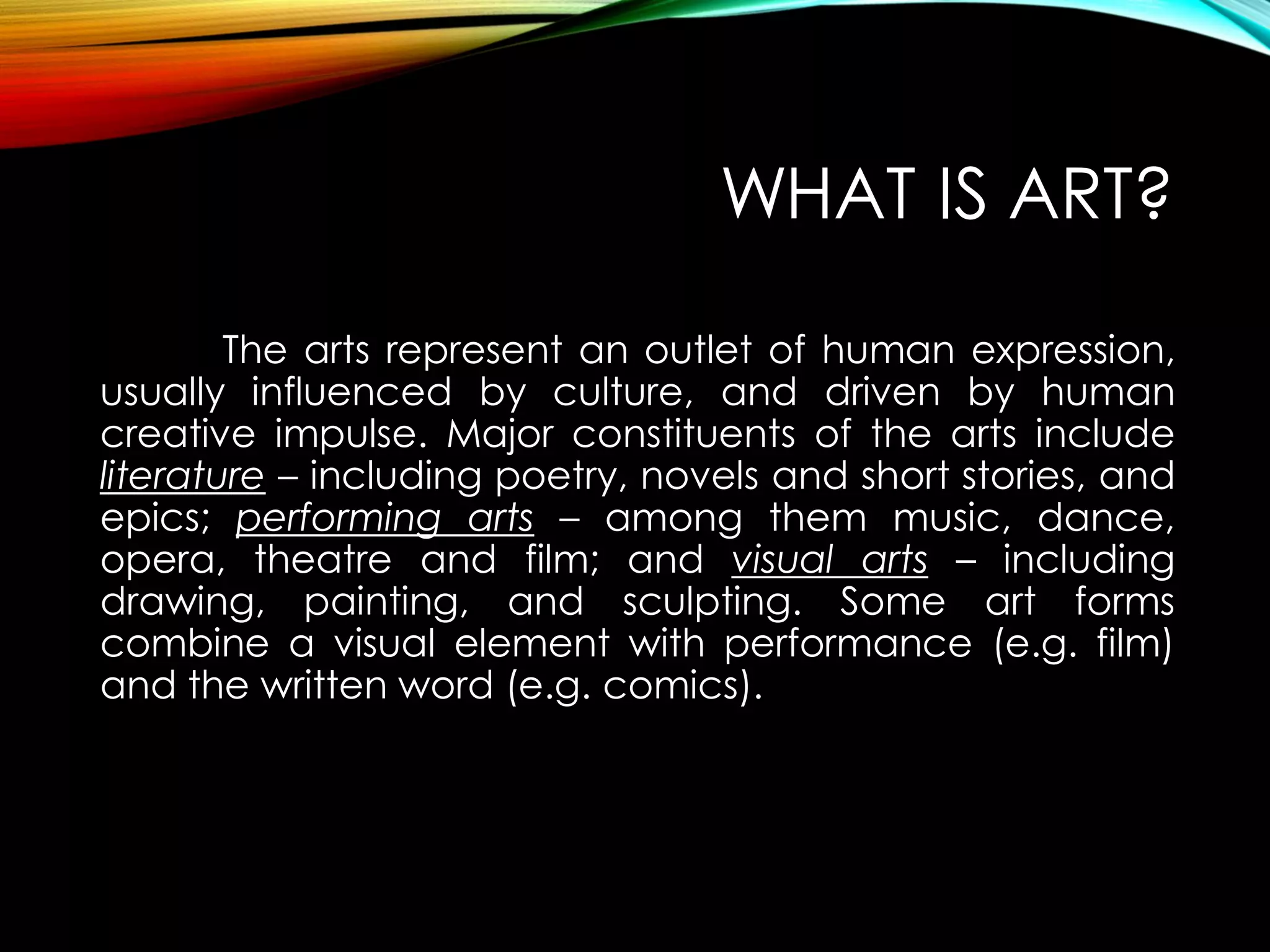 WHAT IS ART?
The arts represent an outlet of human expression,
usually influenced by culture, and driven by human
creative impulse. Major constituents of the arts include
literature – including poetry, novels and short stories, and
epics; performing arts – among them music, dance,
opera, theatre and film; and visual arts – including
drawing, painting, and sculpting. Some art forms
combine a visual element with performance (e.g. film)
and the written word (e.g. comics).
 