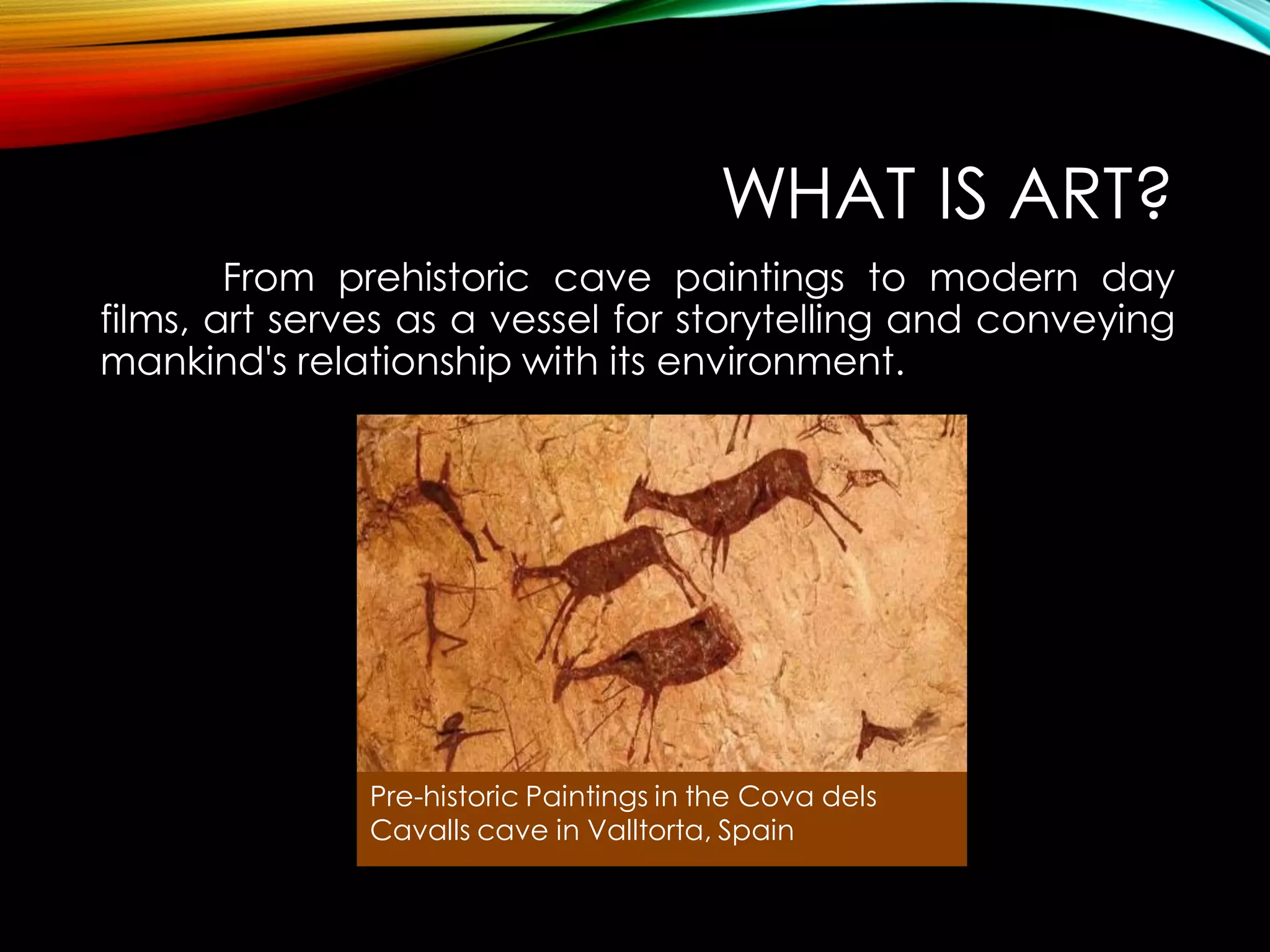 WHAT IS ART?
From prehistoric cave paintings to modern day
films, art serves as a vessel for storytelling and conveying
mankind's relationship with its environment.
Pre-historic Paintings in the Cova dels
Cavalls cave in Valltorta, Spain
 
