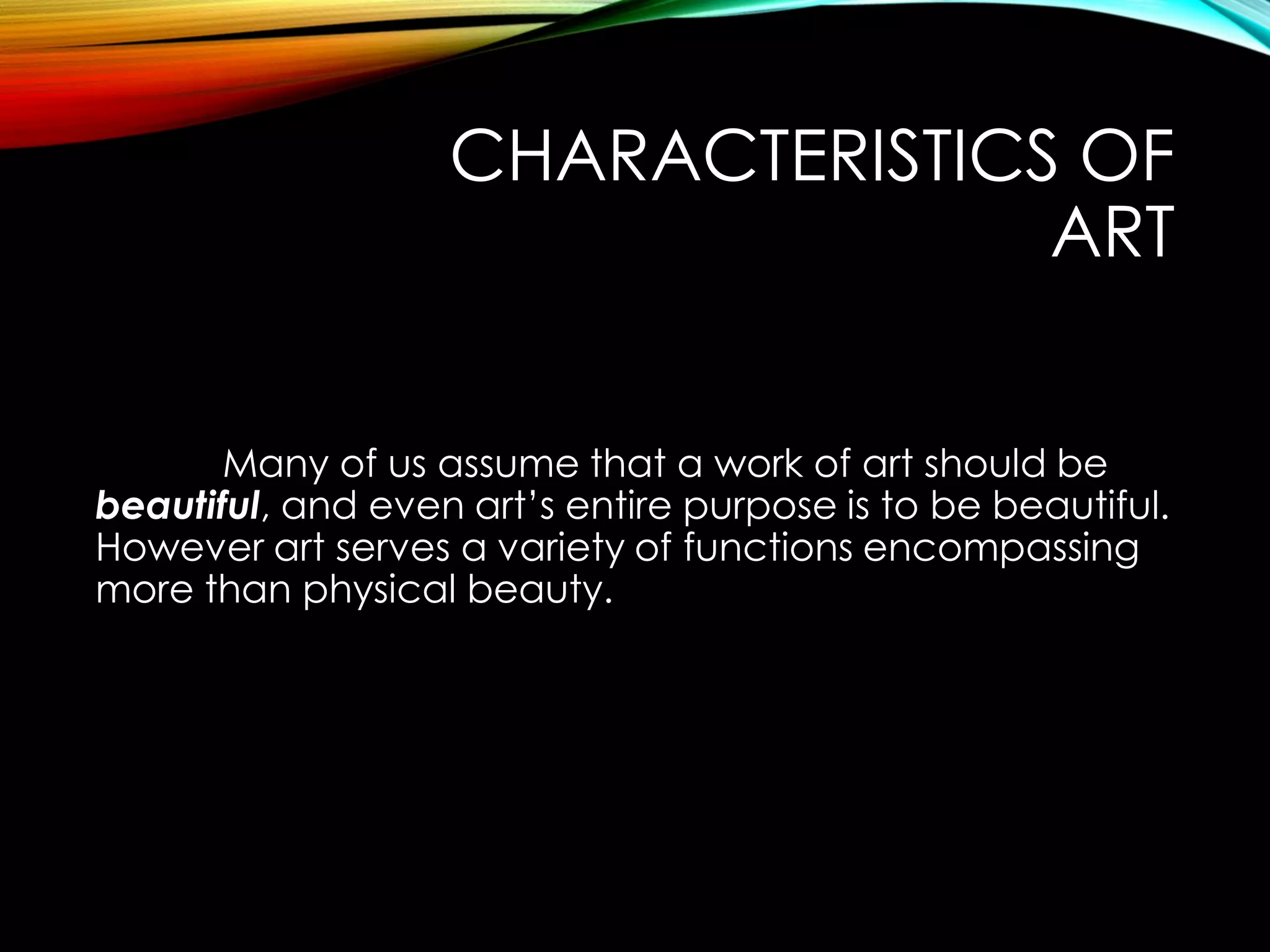CHARACTERISTICS OF
ART
Many of us assume that a work of art should be
beautiful, and even art’s entire purpose is to be beautiful.
However art serves a variety of functions encompassing
more than physical beauty.
 