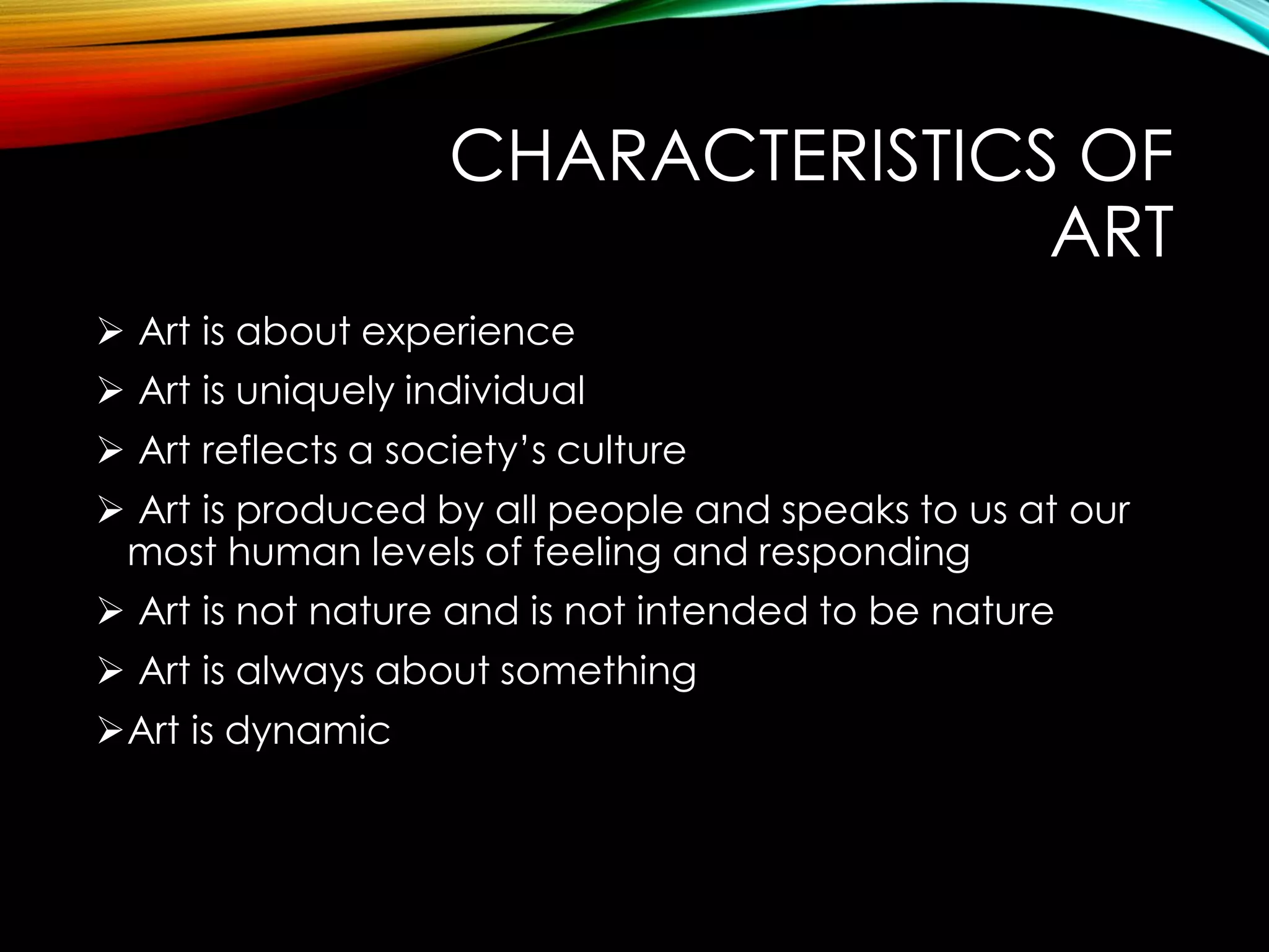 CHARACTERISTICS OF
ART
 Art is about experience
 Art is uniquely individual
 Art reflects a society’s culture
 Art is produced by all people and speaks to us at our
most human levels of feeling and responding
 Art is not nature and is not intended to be nature
 Art is always about something
Art is dynamic
 