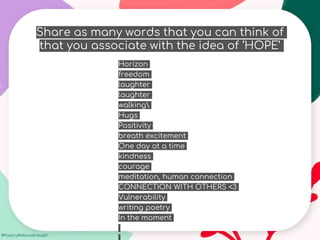 #Poetry4MentalHealth
Share as many words that you can think of
that you associate with the idea of ‘HOPE’
Horizon
freedom
laughter
laughter
walking
Hugs
Positivity
breath excitement
One day at a time
kindness
courage
meditation, human connection
CONNECTION WITH OTHERS <3
Vulnerability
writing poetry
In the moment
 