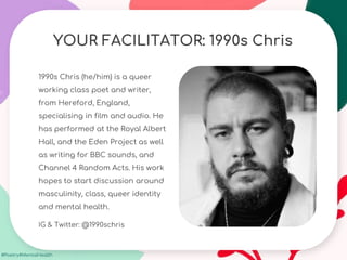 #Poetry4MentalHealth
YOUR FACILITATOR: 1990s Chris
1990s Chris (he/him) is a queer
working class poet and writer,
from Hereford, England,
specialising in film and audio. He
has performed at the Royal Albert
Hall, and the Eden Project as well
as writing for BBC sounds, and
Channel 4 Random Acts. His work
hopes to start discussion around
masculinity, class, queer identity
and mental health.
IG & Twitter: @1990schris
 