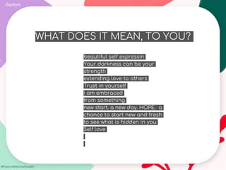 #Poetry4MentalHealth
WHAT DOES IT MEAN, TO YOU?
Explore
beautiful self expressin
Your darkness can be your
strength
extending love to others
Trust in yourself
i am embraced
from something
new start. a new day. HOPE. a
chance to start new and fresh
to see what is hidden in you
Self love
 
