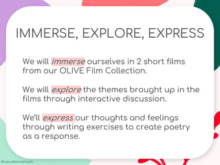 #Poetry4MentalHealth
IMMERSE, EXPLORE, EXPRESS
We will immerse ourselves in 2 short films
from our OLIVE Film Collection.
We will explore the themes brought up in the
films through interactive discussion.
We’ll express our thoughts and feelings
through writing exercises to create poetry
as a response.
 