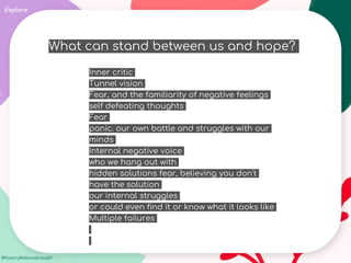 #Poetry4MentalHealth
Explore
What can stand between us and hope?
Inner critic
Tunnel vision
Fear, and the familiarity of negative feelings
self defeating thoughts
Fear
panic. our own battle and struggles with our
minds
Internal negative voice
who we hang out with
hidden solutions fear, believing you don't
have the solution
our internal struggles
or could even find it or know what it looks like
Multiple failures
 