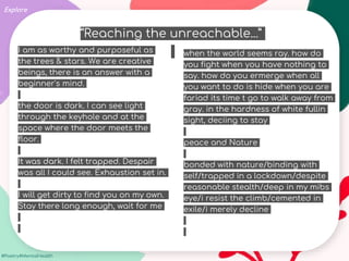 #Poetry4MentalHealth
Explore
“Reaching the unreachable...”
when the world seems ray. how do
you fight when you have nothing to
say. how do you ermerge when all
you want to do is hide when you are
fariad its time t go to walk away from
gray. in the hardness of white fullin
sight, deciing to stay
peace and Nature
bonded with nature/binding with
self/trapped in a lockdown/despite
reasonable stealth/deep in my mibs
eye/i resist the climb/cemented in
exile/i merely decline
I am as worthy and purposeful as
the trees & stars. We are creative
beings, there is an answer with a
beginner's mind.
the door is dark. I can see light
through the keyhole and at the
space where the door meets the
floor.
It was dark. I felt trapped. Despair
was all I could see. Exhaustion set in.
I will get dirty to find you on my own.
Stay there long enough, wait for me
 