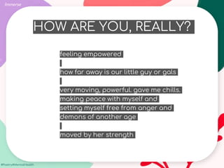 #Poetry4MentalHealth
HOW ARE YOU, REALLY?
Immerse
feeling empowered
how far away is our little guy or gals
very moving, powerful. gave me chills.
making peace with myself and
setting myself free from anger and
demons of another age
moved by her strength
 