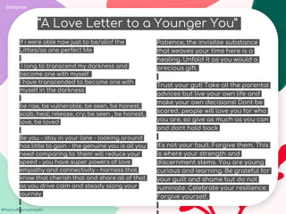 #Poetry4MentalHealth
Immerse
If i were able now just to be/allof the
Littles/as one perfect Me
I long to transcend my darkness and
become one with myself
I have transcended to become one with
myself in the darkness
be raw, be vulnerable, be seen, be honest;
scab, heal; release, cry; be seen , be honest,
love, be loved
Be you - stay in your lane - looking around
has little to gain - the genuine you is all you
need comparing to 'them' will reduce your
speed - you have super powers of love
empathy and connectivity - harness that
know that cherish that and share all of that
as you drive calm and steady along your
journey
Patience, the invisible substance
that weaves your time here is a
healing. Unfold it as you would a
precious gift.
Trust your gut! Take all the parental
advices but live your own life and
make your own decisions! Dont be
scared, people will love you for who
you are, so give as much as you can
and dont hold back
It's not your fault. Forgive them. This
is where your strength and
discernment stems. You are young
curious and learning. Be grateful for
your guilt and shame but do not
ruminate. Celebrate your resilience.
Forgive yourself.
“A Love Letter to a Younger You”
 