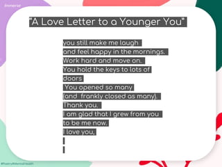 #Poetry4MentalHealth
Immerse
you still make me laugh
and feel happy in the mornings.
Work hard and move on.
You hold the keys to lots of
doors
You opened so many
(and frankly closed as many).
Thank you.
I am glad that I grew from you
to be me now.
I love you,
“A Love Letter to a Younger You”
 