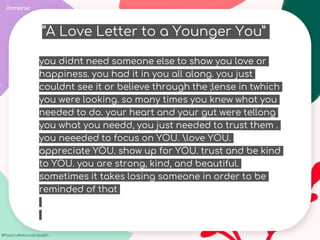 #Poetry4MentalHealth
Immerse
you didnt need someone else to show you love or
happiness. you had it in you all along. you just
couldnt see it or believe through the ;lense in twhich
you were looking. so many times you knew what you
needed to do. your heart and your gut were tellong
you what you needd, you just needed to trust them .
you neeeded to focus on YOU. love YOU.
appreciate YOU. show up for YOU. trust and be kind
to YOU. you are strong, kind, and beautiful.
sometimes it takes losing someone in order to be
reminded of that
“A Love Letter to a Younger You”
 