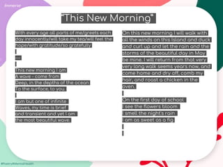 #Poetry4MentalHealth
With every age all parts of me/greets each
day innocently/will take my tea/will feel the
hope/with gratitude/so gratefully
---
This new morning I am
A wave - come from
Deep, in the depths of the ocean
To the surface, to you.
I am but one of infinite
Waves, my time is brief
and transient and yet I am
the most beautiful wave.
Immerse
On this new morning I will walk with
all the winds on this Island and duck
and curl up and let the rain and the
storms of the beautiful day in May
be mine. I will return from that very
very long walk seems years now, and
come home and dry off, comb my
hair, and roast a chicken in the
oven.
On the first day of school
I see the flowers bloom
I smell the night's rain
I am as sweet as a fig
“This New Morning”
 