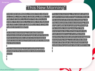 #Poetry4MentalHealth
THIS NEW MORNGNG; I NNOW THE HEATW
ILL COME, I HOPE THE SUN WILL WARM, I'LL
FIND THE SHDE, I'LL EJOY THE PECH, I'LL
SHARE THE SAHDE, I'LL SHARE THE PEACH,
THE FIRST DAY OF SUMMER, AS THE CHILL
TURNS INTO WARMTH
On this new morning I am excited and
curious about what to forgive, what to love,
what to surrender, what to move toward,
what to move away from and what to deeply
give thanks to
This new morning is an unfurling spiral
bonded to the immovable substance of
home
Immerse
This new morning... the smell of last
night's rainfall still lingers in the air.
the sound of the birds chirping as
they welcome the new morning. the
bright yellow sun pushing through
the clouds, making way for the
brand new day. the heat from my
fresh brewed cup of coffee that
warms my hands which are wrapped
around my mug. i sit on the deck
and let the blue sky and warm sun
radiate the positive vibes within me.
“This New Morning”
 