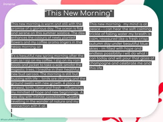 #Poetry4MentalHealth
This new morning is warm and still with the
promise of a glorious day. The ocean is flat
and serene on this summer solstice. The dew
enhances the colours of newly planted
flowers and my coffee aroma lingers in the
heavy morning air.
It's a beautiful new spring morning after the
rain as I sip on my coffee. I slip on my rain
boots and jacket to take a walk amidst the
majestic trees. I breathe in their healthful
new bud aerosol. The morning is still but
buzzing with life - birds are chirping and the
ground swells with new growth. A place of
renewal, birth, clean and fresh - influencing
my mindset of hope and new beginnings. A
new day with infinite possibilities. Quietly
revelling in the wonder of nature and my
connection with it all.
Immerse
This new morning my mind is at
peace - i can hear the soft calming
trickle of falling water my breath is
calm, reassured like a fresh crisp
autumn day under beautiful blue
skies - im filled with hope and
endless possibility i will do what i
can today and will pour that glass of
champagne and celebrate me and
this life
“This New Morning”
 