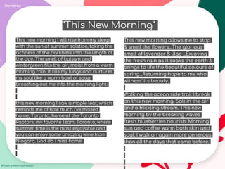 #Poetry4MentalHealth
This new morning I will rise from my sleep
with the sun of summer solstice, taking the
richness of the darkness into the length of
the day. The smell of balsam and
wintergreen fills the air, moist from a warm
morning rain. It fills my lungs and nurtures
my soul like a warm bowl of soup.
Breathing out me into the morning light.
this new morning I saw a maple leaf, which
reminds me of how much I’ve missed
home, Toronto, home of the Toronto
Raptors, my favorite team. Toronto, where
summer time is the most enjoyable and
you can enjoy some amazing wine from
Niagara. God do i miss home!
Immerse
This new morning allows me to stop
& smell the flowers...The glorious
smell of lavender & lilac ...Enjoying
the fresh rain as it soaks the earth &
brings to life the beautiful colours of
spring...Returning hope to me who
witness' its beauty.
Walking the ocean side trail I break
on this new morning. Salt in the air
and a trickling stream. This new
morning by the breaking waves
fresh blueberries nourish. Morning
sun and coffee warm both skin and
soul. I walk on again more generous
than all the days that came before.
“This New Morning”
 