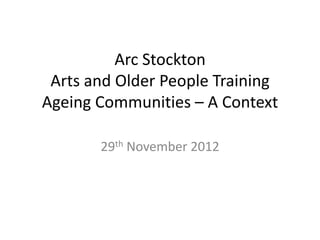 Arc Stockton
 Arts and Older People Training
Ageing Communities – A Context

       29th November 2012
 