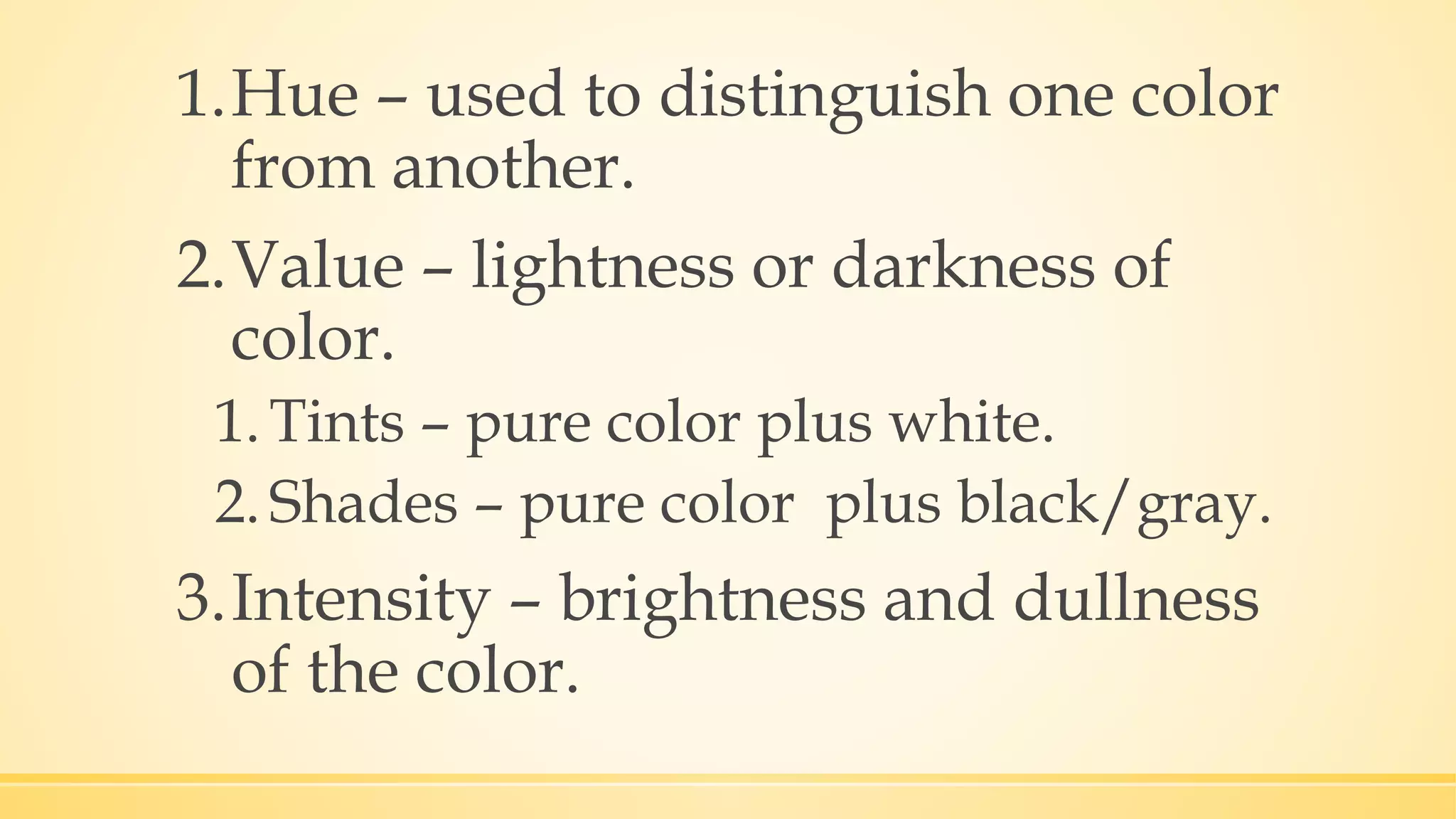 1.Hue – used to distinguish one color
from another.
2.Value – lightness or darkness of
color.
1.Tints – pure color plus white.
2.Shades – pure color plus black/gray.
3.Intensity – brightness and dullness
of the color.
 