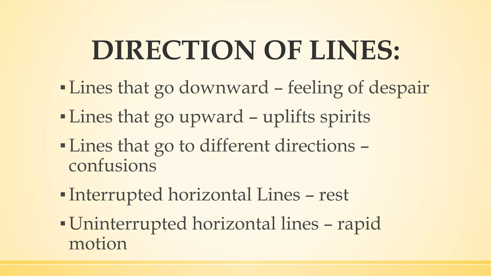 DIRECTION OF LINES:
▪Lines that go downward – feeling of despair
▪Lines that go upward – uplifts spirits
▪Lines that go to different directions –
confusions
▪Interrupted horizontal Lines – rest
▪Uninterrupted horizontal lines – rapid
motion
 