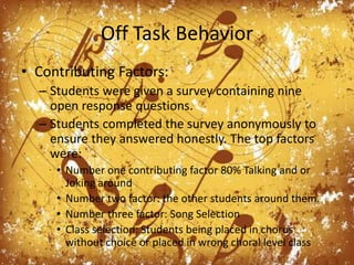 Off Task BehaviorContributing Factors:Students were given a survey containing nine open response questions.Students completed the survey anonymously to ensure they answered honestly. The top factors were:Number one contributing factor 80% Talking and or Joking aroundNumber two factor: the other students around them.Number three factor: Song SelectionClass selection: Students being placed in chorus without choice or placed in wrong choral level class
