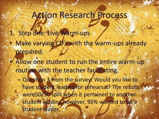 Action Research ProcessStep one: Live Warm-upsMake varying CD’s with the warm-ups already prepared.Allow one student to run the entire warm-up routine with the teacher facilitating. Question 3 from the survey: Would you like to have student leaders for rehearsal? The results were50/50 split when it pertained to another student leading,however, 95% wanted to be a student leader. 