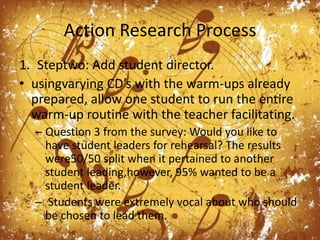 Action Research ProcessSteptwo: Add student director.usingvarying CD’s with the warm-ups already prepared, allow one student to run the entire warm-up routine with the teacher facilitating. Question 3 from the survey: Would you like to have student leaders for rehearsal? The results were50/50 split when it pertained to another student leading,however, 95% wanted to be a student leader. Students were extremely vocal about who should be chosen to lead them. 