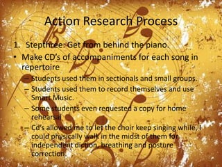 Action Research ProcessStepthree: Get from behind the piano.Make CD’s of accompaniments for each song in repertoireStudents used them in sectionals and small groups.Students used them to record themselves and use Smart Music. Some students even requested a copy for home rehearsalCd’s allowed me to let the choir keep singing while, I could physically walk in the midst of them for independent diction, breathing and posture correction.