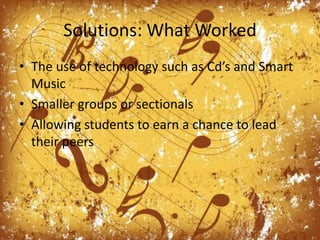 Solutions: What WorkedThe use of technology such as Cd’s and Smart MusicSmaller groups or sectionalsAllowing students to earn a chance to lead their peers