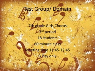 Test Group/ Domain7th grade Girls Chorus3rd period 18 students60 minute classMeeting time 11:45-12:45B Day only