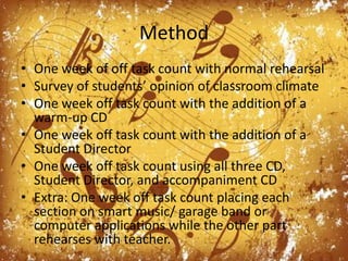 MethodOne week of off task count with normal rehearsalSurvey of students’ opinion of classroom climateOne week off task count with the addition of a warm-up CDOne week off task count with the addition of a Student DirectorOne week off task count using all three CD, Student Director, and accompaniment CDExtra: One week off task count placing each section on smart music/ garage band or computer applications while the other part rehearses with teacher.
