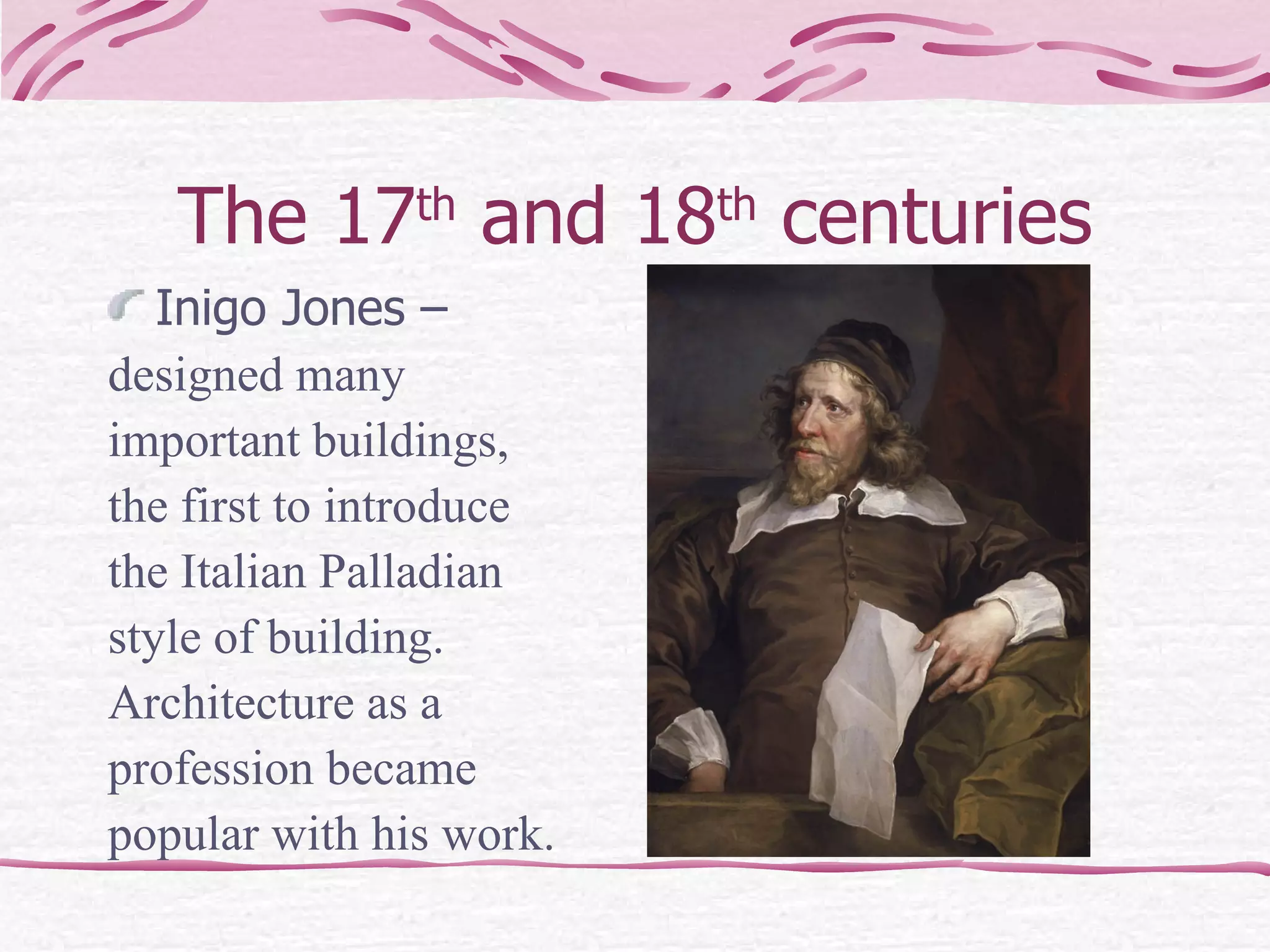 The 17 th  and 18 th  centuries Inigo Jones –  designed many  important buildings,  the first to introduce  the Italian Palladian  style of building.  Architecture as a  profession became  popular with his work. 