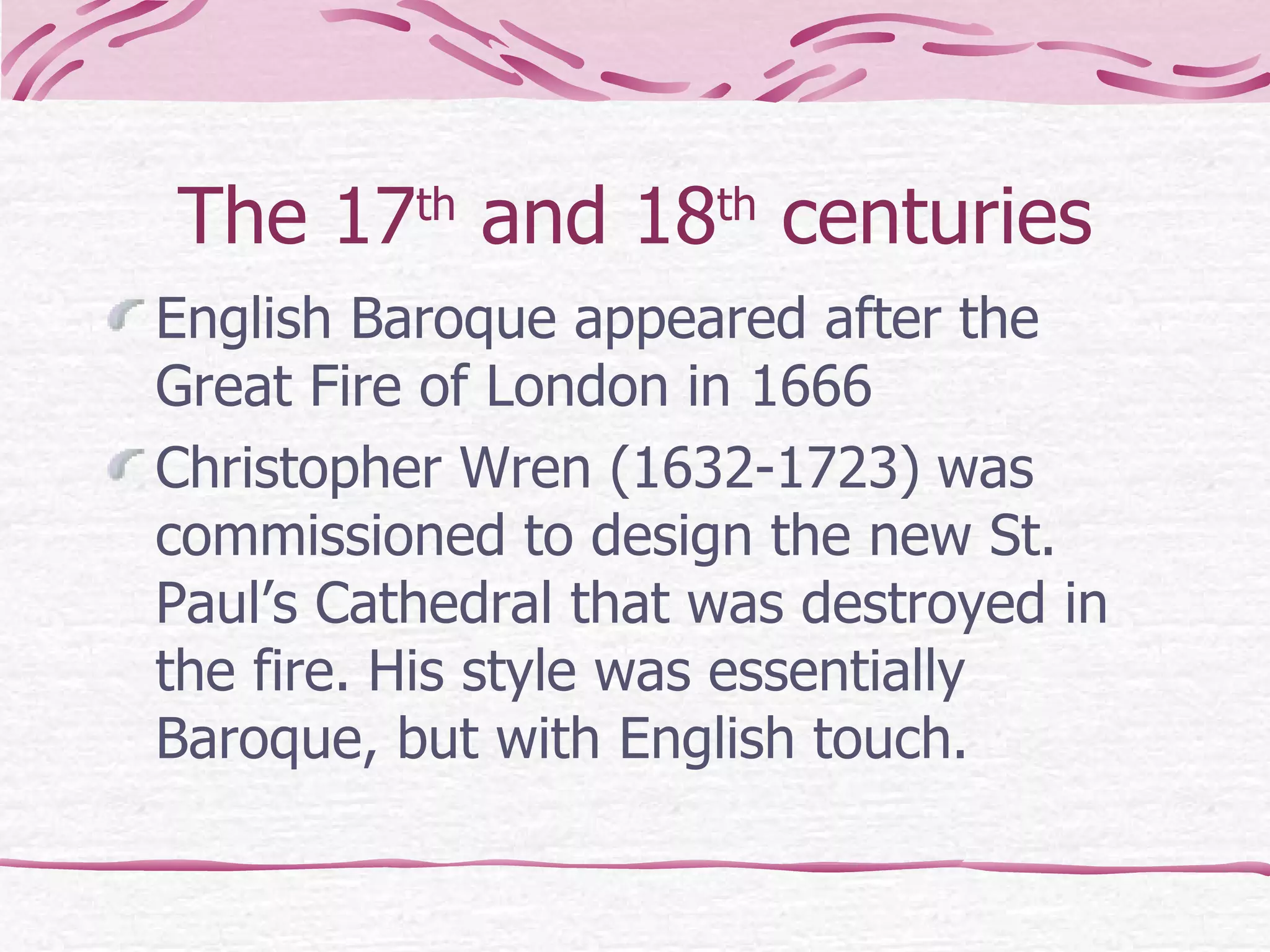 The 17 th  and 18 th  centuries English Baroque appeared after the Great Fire of London in 1666  Christopher Wren (1632-1723)   was commissioned to design the new St. Paul’s Cathedral that was destroyed in the fire.   His style was essentially Baroque, but with English touch. 