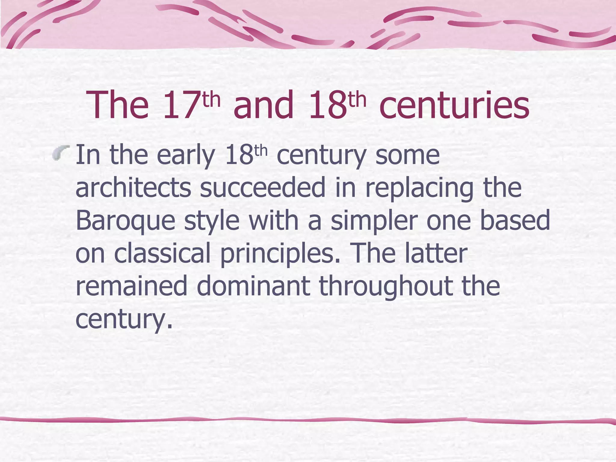 The 17 th  and 18 th  centuries In the early 18 th  century some architects succeeded in replacing the Baroque style with a simpler one based on classical principles. The latter remained dominant throughout the century. 