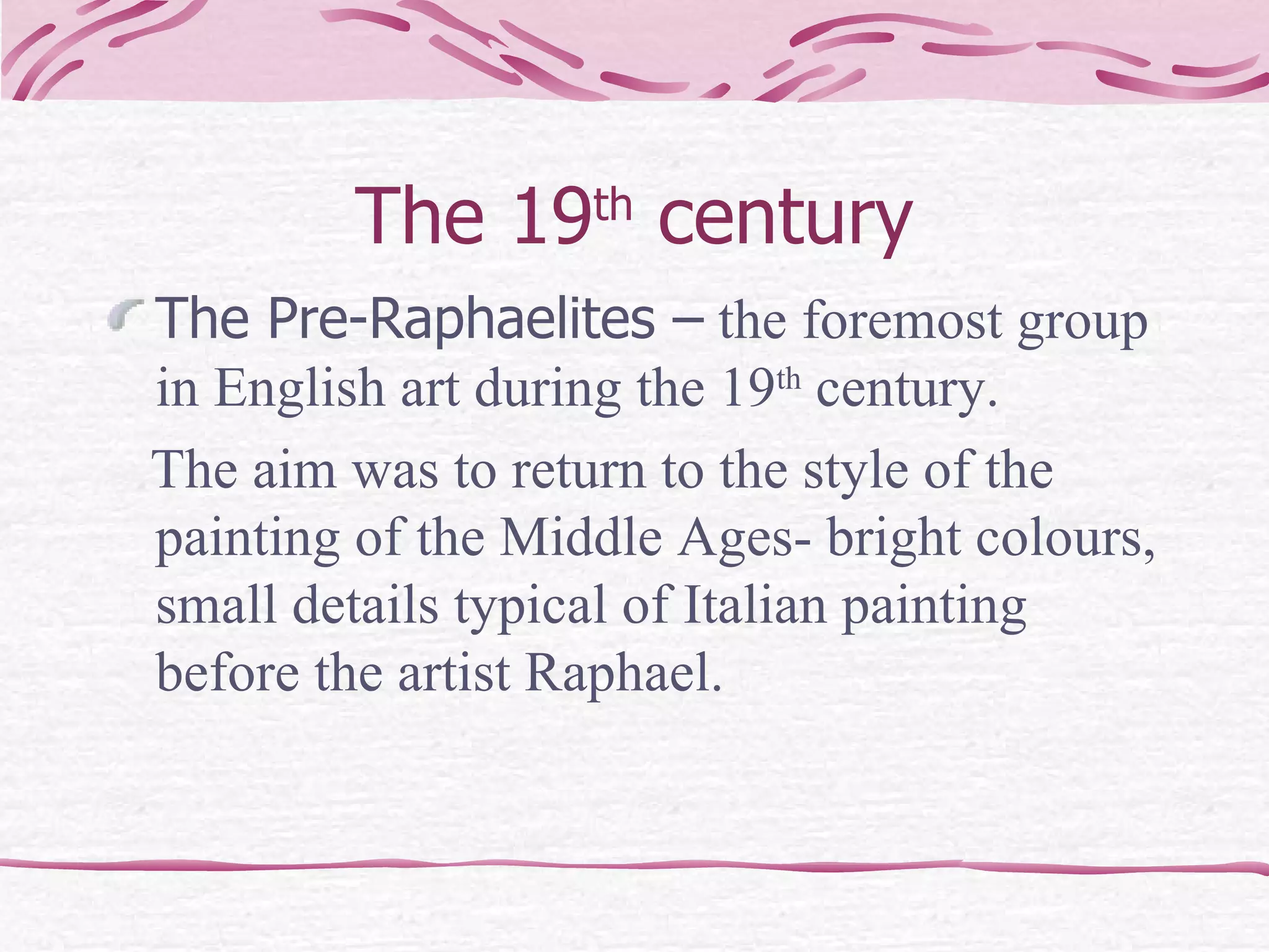 The 19 th  century The Pre-Raphaelites –  the foremost group in English art during the 19 th  century.  The aim was to return to the style of the painting of the Middle Ages- bright colours, small details typical of Italian painting before the artist Raphael. 