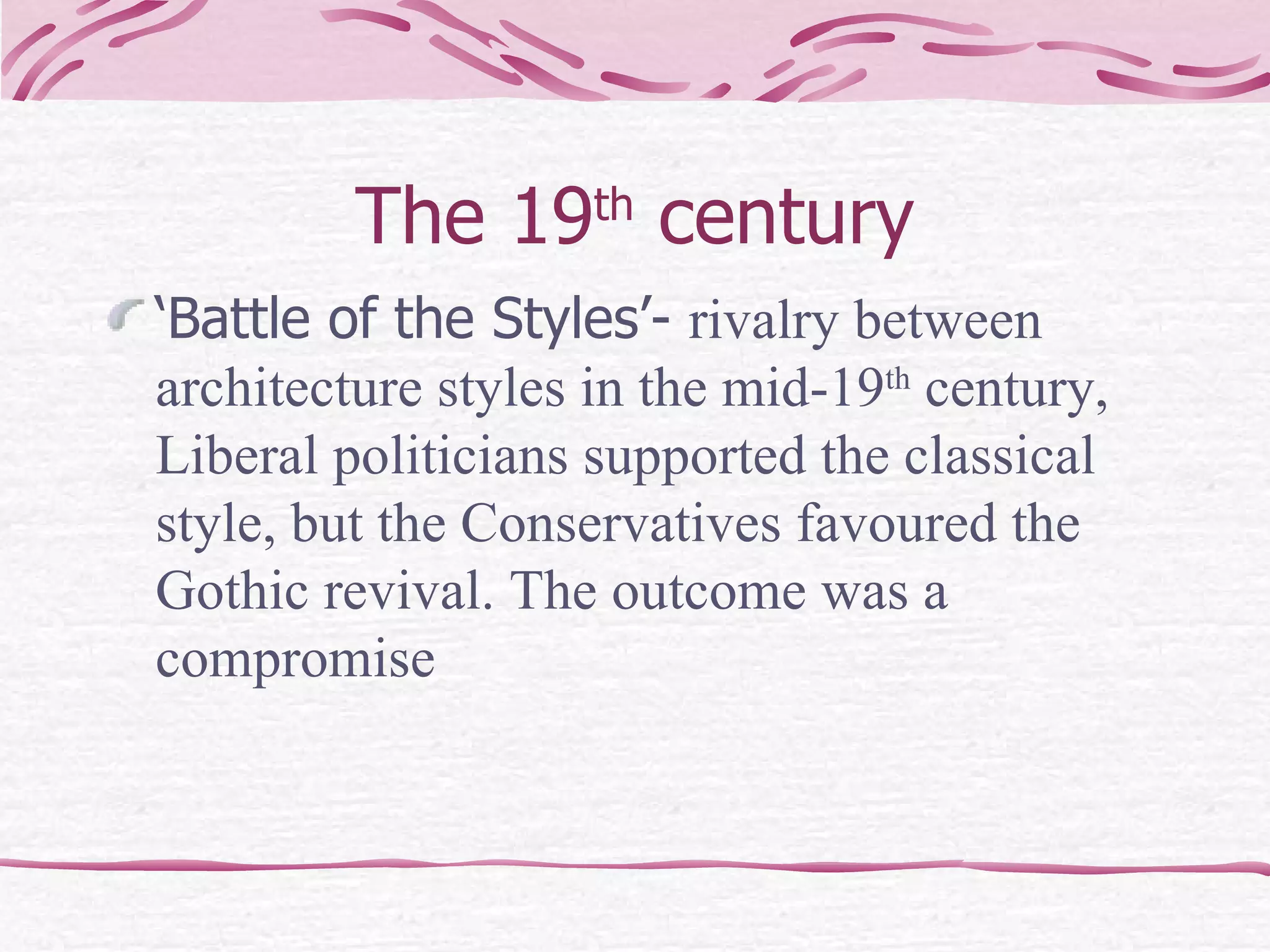 The 19 th  century ‘Battle of the Styles’-  rivalry between architecture styles in the mid-19 th  century, Liberal politicians supported the classical style, but the Conservatives favoured the Gothic revival. The outcome was a compromise 